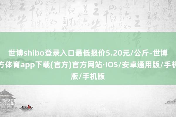世博shibo登录入口最低报价5.20元/公斤-世博官方体育app下载(官方)官方网站·IOS/安卓通用版/手机版