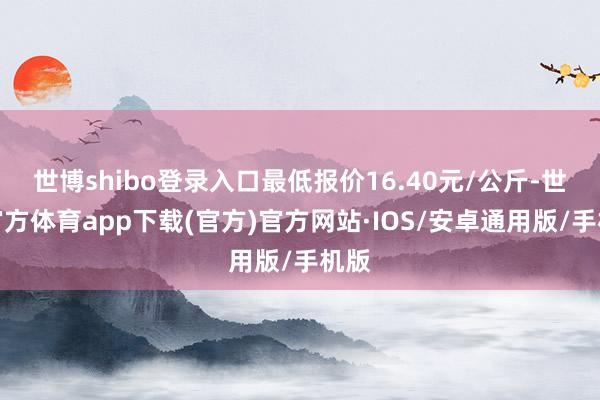 世博shibo登录入口最低报价16.40元/公斤-世博官方体育app下载(官方)官方网站·IOS/安卓通用版/手机版