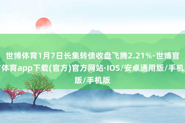 世博体育1月7日长集转债收盘飞腾2.21%-世博官方体育app下载(官方)官方网站·IOS/安卓通用版/手机版