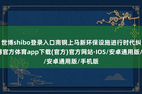 世博shibo登录入口南钢上马新环保设施进行时代纠正-世博官方体育app下载(官方)官方网站·IOS/安卓通用版/手机版