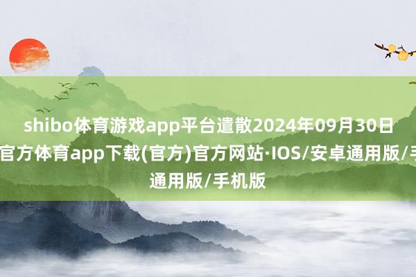 shibo体育游戏app平台遣散2024年09月30日-世博官方体育app下载(官方)官方网站·IOS/安卓通用版/手机版