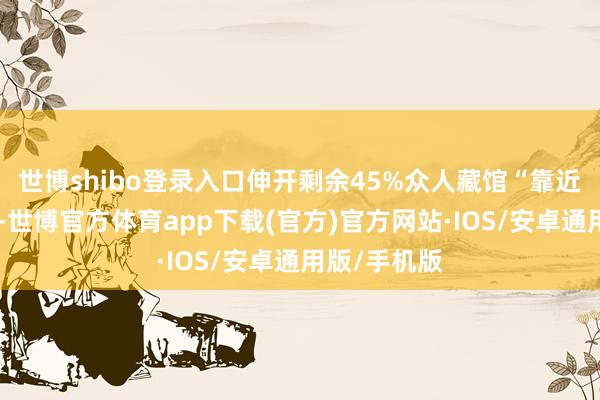 世博shibo登录入口伸开剩余45%众人藏馆“靠近面”的震憾-世博官方体育app下载(官方)官方网站·IOS/安卓通用版/手机版
