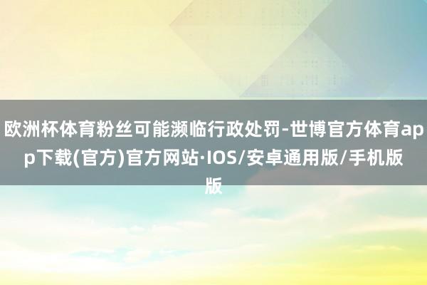 欧洲杯体育粉丝可能濒临行政处罚-世博官方体育app下载(官方)官方网站·IOS/安卓通用版/手机版