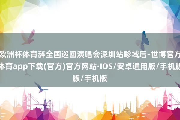 欧洲杯体育辞全国巡回演唱会深圳站畛域后-世博官方体育app下载(官方)官方网站·IOS/安卓通用版/手机版