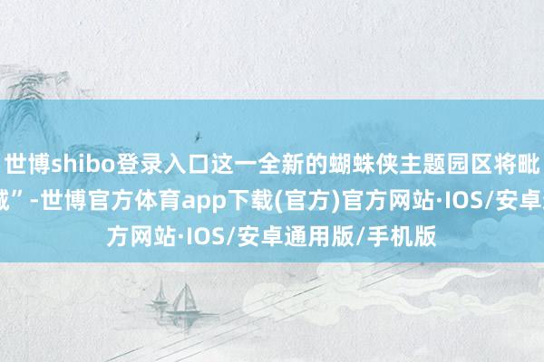 世博shibo登录入口这一全新的蝴蛛侠主题园区将毗邻“跋扈动物城”-世博官方体育app下载(官方)官方网站·IOS/安卓通用版/手机版