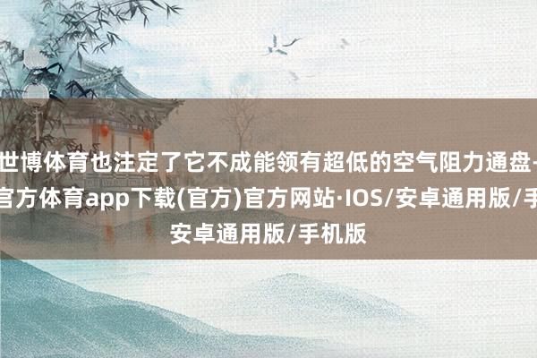 世博体育也注定了它不成能领有超低的空气阻力通盘-世博官方体育app下载(官方)官方网站·IOS/安卓通用版/手机版