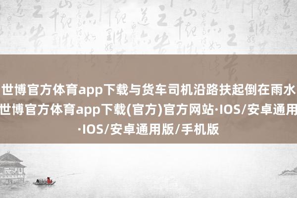 世博官方体育app下载与货车司机沿路扶起倒在雨水中的男人-世博官方体育app下载(官方)官方网站·IOS/安卓通用版/手机版