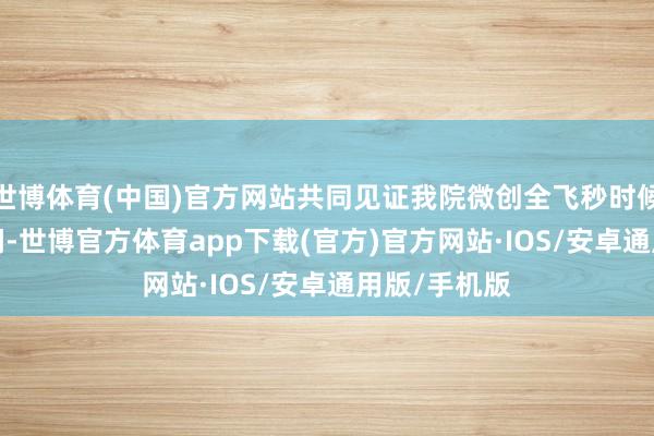 世博体育(中国)官方网站共同见证我院微创全飞秒时候插足4.0期间-世博官方体育app下载(官方)官方网站·IOS/安卓通用版/手机版