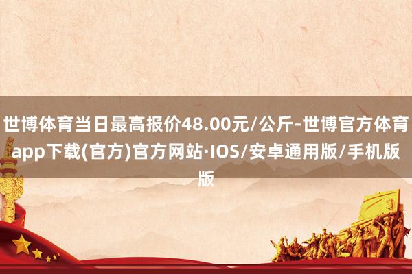 世博体育当日最高报价48.00元/公斤-世博官方体育app下载(官方)官方网站·IOS/安卓通用版/手机版