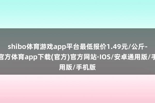 shibo体育游戏app平台最低报价1.49元/公斤-世博官方体育app下载(官方)官方网站·IOS/安卓通用版/手机版