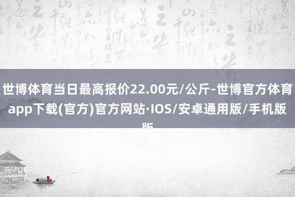 世博体育当日最高报价22.00元/公斤-世博官方体育app下载(官方)官方网站·IOS/安卓通用版/手机版