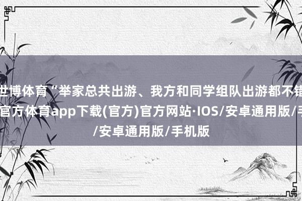 世博体育“举家总共出游、我方和同学组队出游都不错-世博官方体育app下载(官方)官方网站·IOS/安卓通用版/手机版