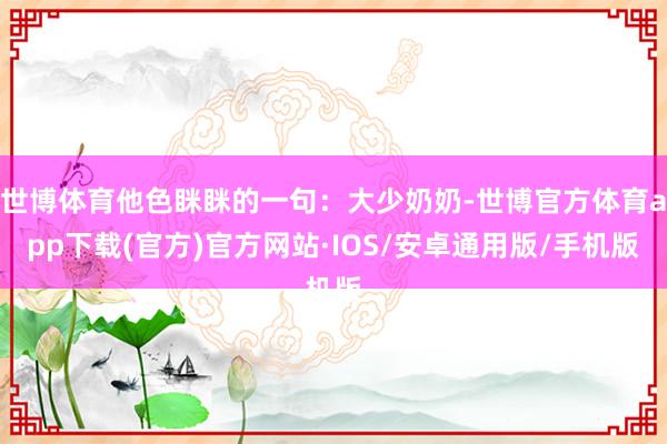 世博体育他色眯眯的一句：大少奶奶-世博官方体育app下载(官方)官方网站·IOS/安卓通用版/手机版