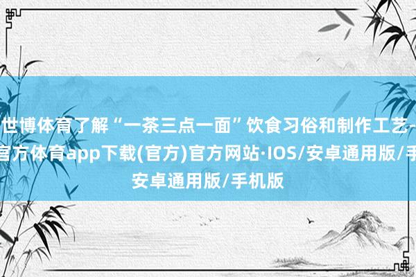 世博体育了解“一茶三点一面”饮食习俗和制作工艺-世博官方体育app下载(官方)官方网站·IOS/安卓通用版/手机版