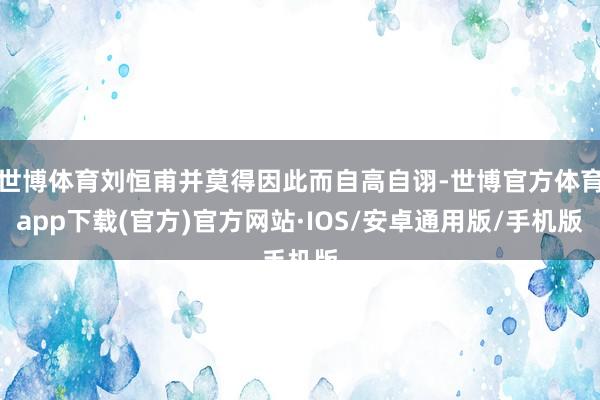 世博体育刘恒甫并莫得因此而自高自诩-世博官方体育app下载(官方)官方网站·IOS/安卓通用版/手机版