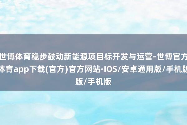 世博体育稳步鼓动新能源项目标开发与运营-世博官方体育app下载(官方)官方网站·IOS/安卓通用版/手机版