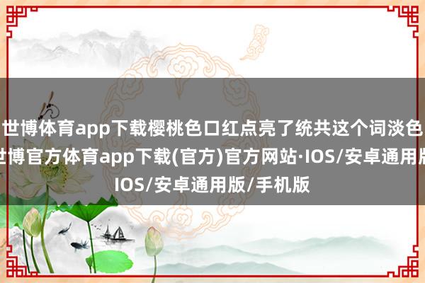 世博体育app下载樱桃色口红点亮了统共这个词淡色系穿搭-世博官方体育app下载(官方)官方网站·IOS/安卓通用版/手机版