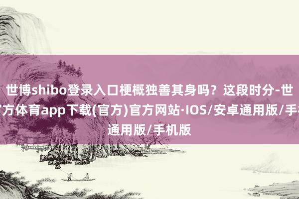 世博shibo登录入口梗概独善其身吗？这段时分-世博官方体育app下载(官方)官方网站·IOS/安卓通用版/手机版