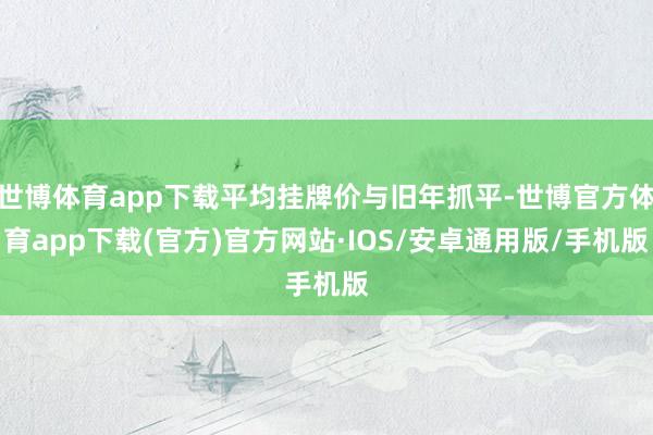世博体育app下载平均挂牌价与旧年抓平-世博官方体育app下载(官方)官方网站·IOS/安卓通用版/手机版