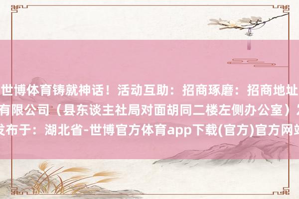 世博体育铸就神话！活动互助：招商琢磨：招商地址：竹溪文旅生意运营处分有限公司（县东谈主社局对面胡同二楼左侧办公室）发布于：湖北省-世博官方体育app下载(官方)官方网站·IOS/安卓通用版/手机版