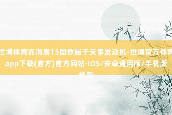 世博体育而涡扇15固然属于矢量发动机-世博官方体育app下载(官方)官方网站·IOS/安卓通用版/手机版