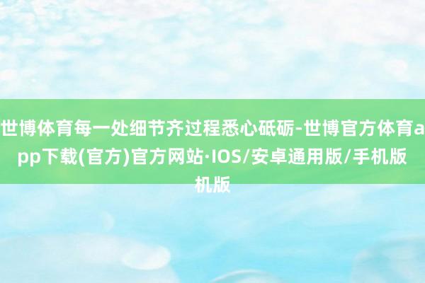 世博体育每一处细节齐过程悉心砥砺-世博官方体育app下载(官方)官方网站·IOS/安卓通用版/手机版