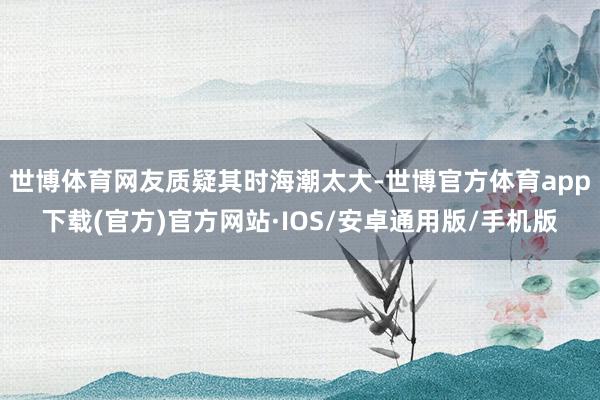 世博体育网友质疑其时海潮太大-世博官方体育app下载(官方)官方网站·IOS/安卓通用版/手机版