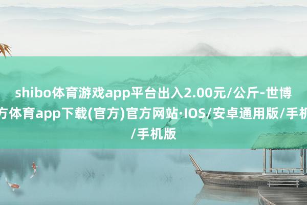shibo体育游戏app平台出入2.00元/公斤-世博官方体育app下载(官方)官方网站·IOS/安卓通用版/手机版