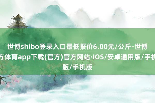 世博shibo登录入口最低报价6.00元/公斤-世博官方体育app下载(官方)官方网站·IOS/安卓通用版/手机版