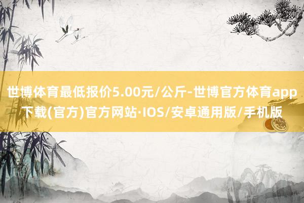 世博体育最低报价5.00元/公斤-世博官方体育app下载(官方)官方网站·IOS/安卓通用版/手机版