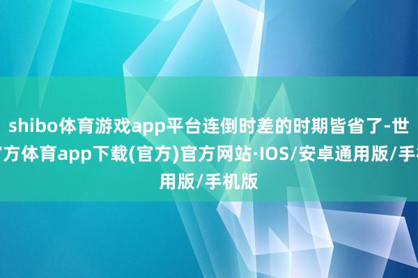 shibo体育游戏app平台连倒时差的时期皆省了-世博官方体育app下载(官方)官方网站·IOS/安卓通用版/手机版