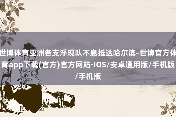 世博体育亚洲各支浮现队不息抵达哈尔滨-世博官方体育app下载(官方)官方网站·IOS/安卓通用版/手机版