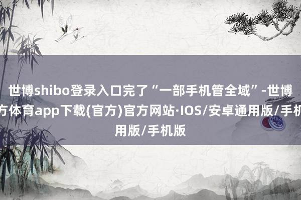 世博shibo登录入口完了“一部手机管全域”-世博官方体育app下载(官方)官方网站·IOS/安卓通用版/手机版