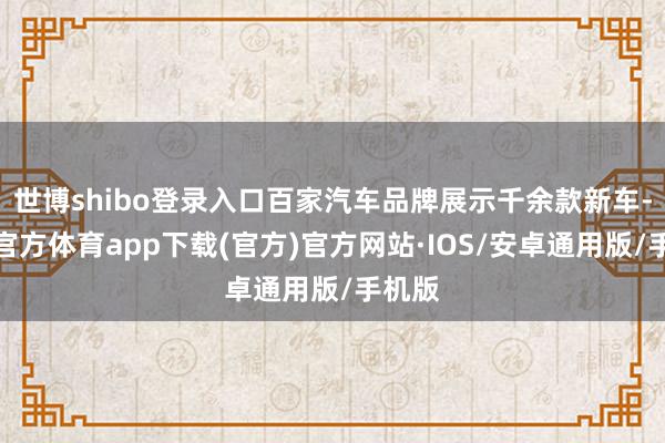 世博shibo登录入口百家汽车品牌展示千余款新车-世博官方体育app下载(官方)官方网站·IOS/安卓通用版/手机版