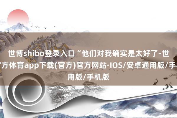 世博shibo登录入口　　“他们对我确实是太好了-世博官方体育app下载(官方)官方网站·IOS/安卓通用版/手机版
