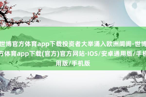 世博官方体育app下载投资者大举涌入欧洲阛阓-世博官方体育app下载(官方)官方网站·IOS/安卓通用版/手机版