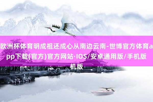 欧洲杯体育明成祖还成心从南边云南-世博官方体育app下载(官方)官方网站·IOS/安卓通用版/手机版