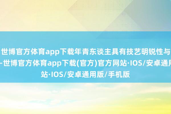 世博官方体育app下载年青东谈主具有技艺明锐性与颠覆性想维-世博官方体育app下载(官方)官方网站·IOS/安卓通用版/手机版