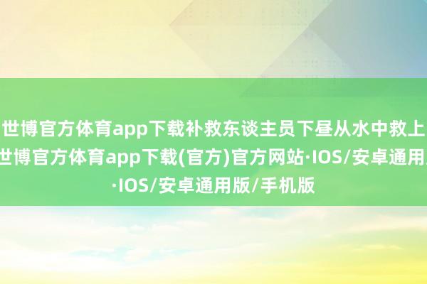 世博官方体育app下载补救东谈主员下昼从水中救上5东谈主-世博官方体育app下载(官方)官方网站·IOS/安卓通用版/手机版