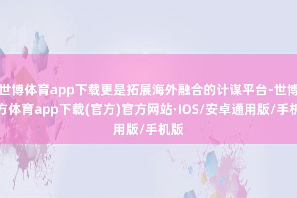 世博体育app下载更是拓展海外融合的计谋平台-世博官方体育app下载(官方)官方网站·IOS/安卓通用版/手机版