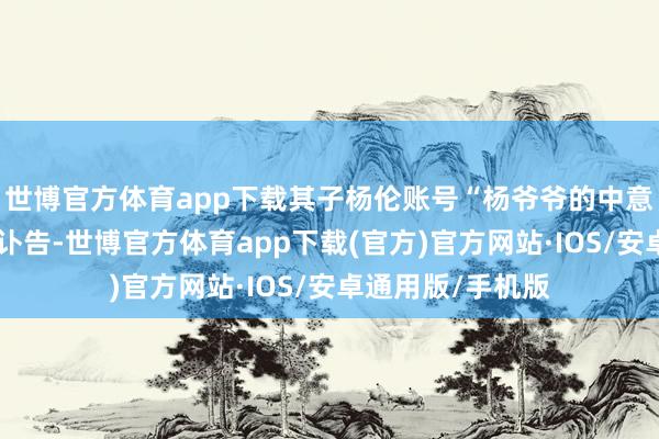世博官方体育app下载其子杨伦账号“杨爷爷的中意生存”账号发布讣告-世博官方体育app下载(官方)官方网站·IOS/安卓通用版/手机版