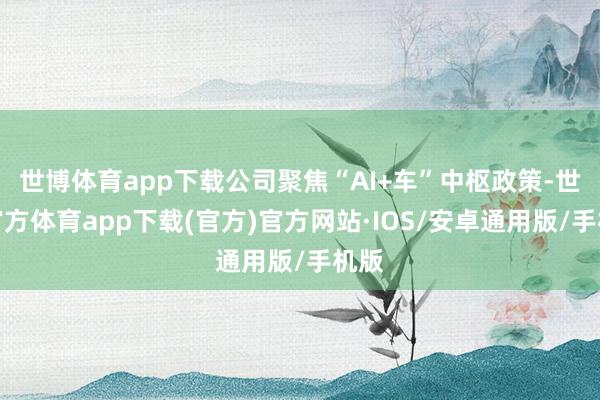 世博体育app下载公司聚焦“AI+车”中枢政策-世博官方体育app下载(官方)官方网站·IOS/安卓通用版/手机版