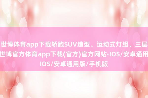 世博体育app下载轿跑SUV造型、运动式灯组、三层屏幕内饰-世博官方体育app下载(官方)官方网站·IOS/安卓通用版/手机版