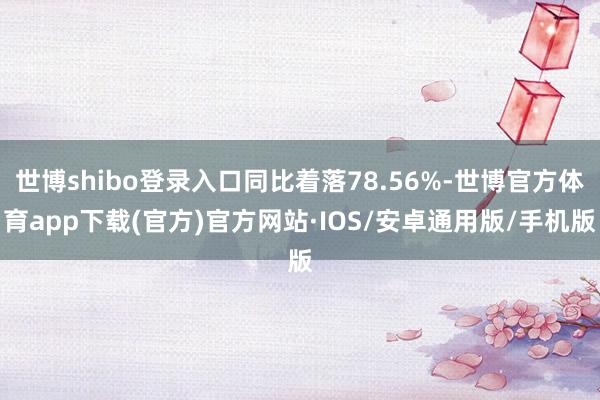世博shibo登录入口同比着落78.56%-世博官方体育app下载(官方)官方网站·IOS/安卓通用版/手机版