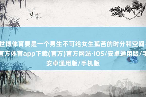 世博体育要是一个男生不可给女生孤苦的时分和空间-世博官方体育app下载(官方)官方网站·IOS/安卓通用版/手机版