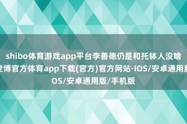 shibo体育游戏app平台李善德仍是和托钵人没啥两样了-世博官方体育app下载(官方)官方网站·IOS/安卓通用版/手机版