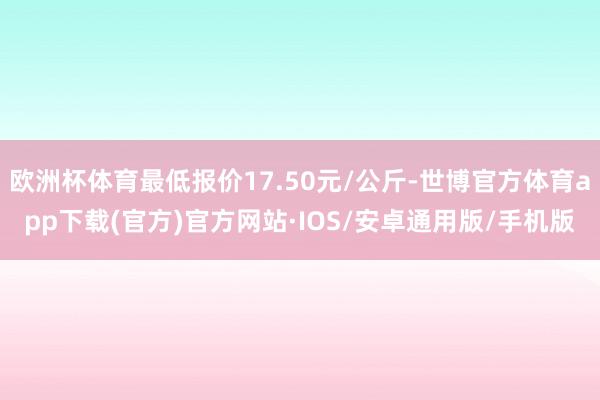 欧洲杯体育最低报价17.50元/公斤-世博官方体育app下载(官方)官方网站·IOS/安卓通用版/手机版