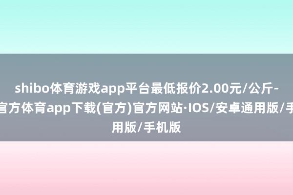 shibo体育游戏app平台最低报价2.00元/公斤-世博官方体育app下载(官方)官方网站·IOS/安卓通用版/手机版
