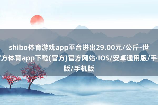 shibo体育游戏app平台进出29.00元/公斤-世博官方体育app下载(官方)官方网站·IOS/安卓通用版/手机版
