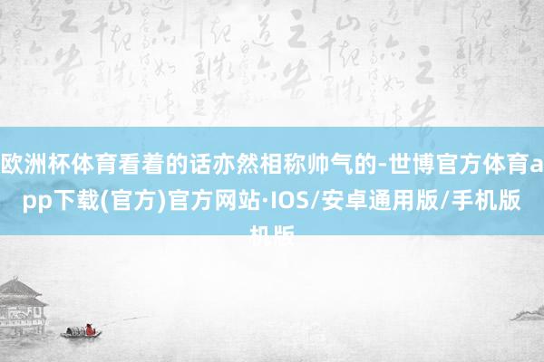 欧洲杯体育看着的话亦然相称帅气的-世博官方体育app下载(官方)官方网站·IOS/安卓通用版/手机版